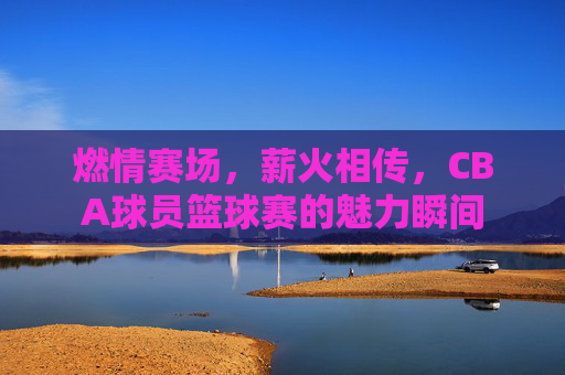 燃情赛场，薪火相传，CBA球员篮球赛的魅力瞬间