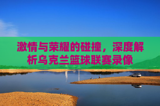 激情与荣耀的碰撞，深度解析乌克兰篮球联赛录像