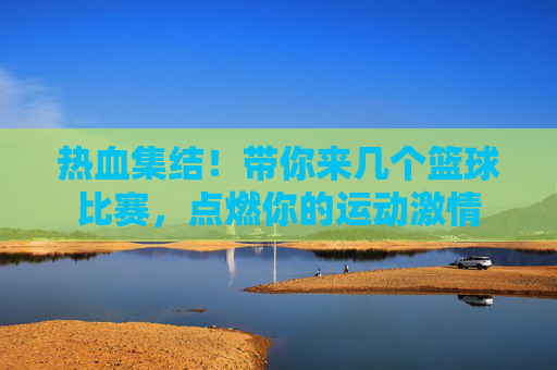 热血集结！带你来几个篮球比赛，点燃你的运动激情