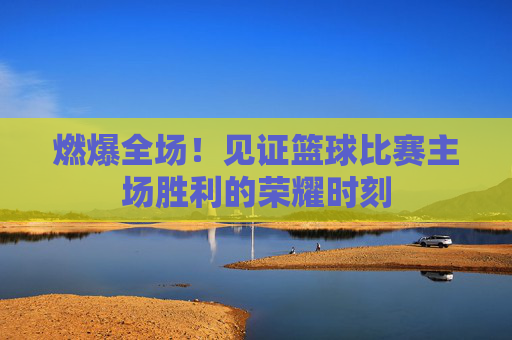 燃爆全场！见证篮球比赛主场胜利的荣耀时刻