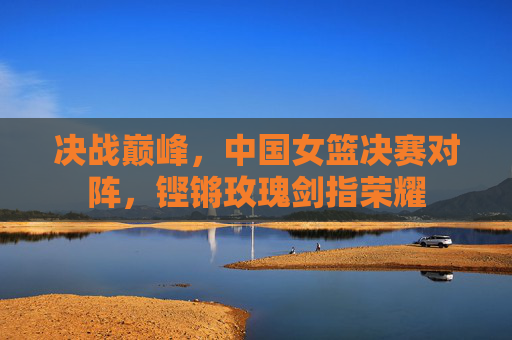 决战巅峰，中国女篮决赛对阵，铿锵玫瑰剑指荣耀