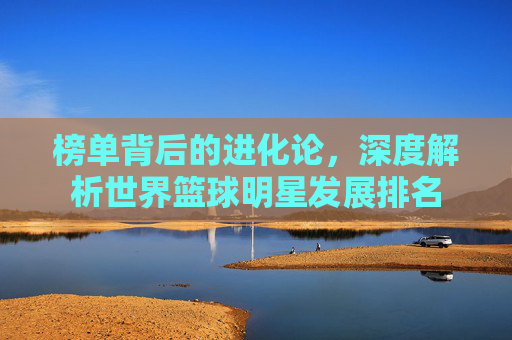 榜单背后的进化论，深度解析世界篮球明星发展排名