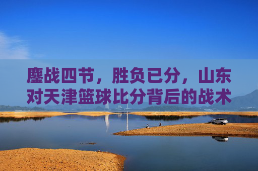 鏖战四节，胜负已分，山东对天津篮球比分背后的战术博弈与热血瞬间