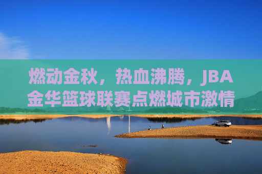 燃动金秋，热血沸腾，JBA金华篮球联赛点燃城市激情