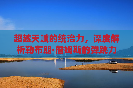超越天赋的统治力，深度解析勒布朗·詹姆斯的弹跳力与滞空艺术