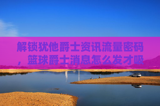 解锁犹他爵士资讯流量密码，篮球爵士消息怎么发才吸睛？