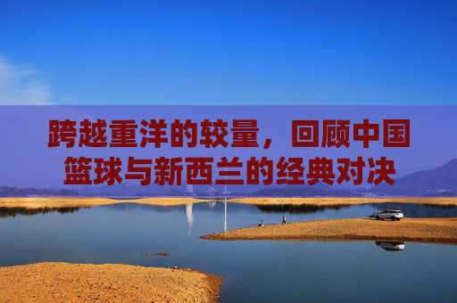 跨越重洋的较量，回顾中国篮球与新西兰的经典对决