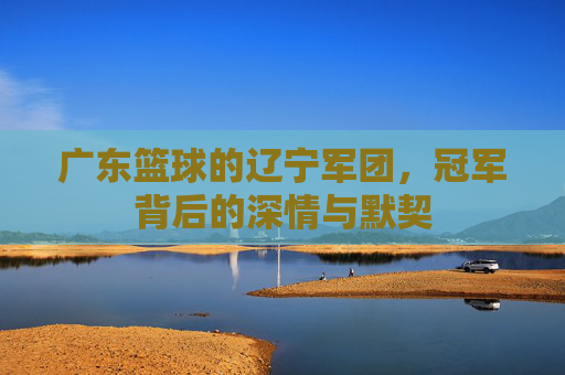 广东篮球的辽宁军团，冠军背后的深情与默契