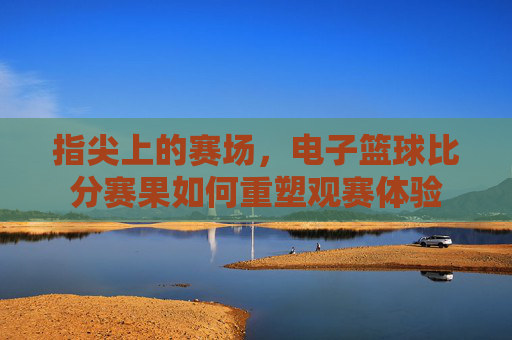 指尖上的赛场，电子篮球比分赛果如何重塑观赛体验