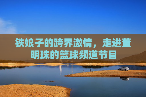 铁娘子的跨界激情，走进董明珠的篮球频道节目