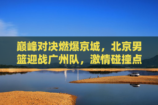 巅峰对决燃爆京城，北京男篮迎战广州队，激情碰撞点燃篮球之夜