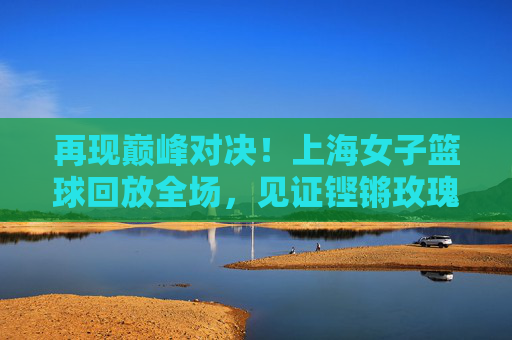 再现巅峰对决！上海女子篮球回放全场，见证铿锵玫瑰的绽放