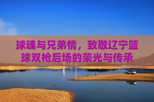 球魂与兄弟情，致敬辽宁篮球双枪后场的荣光与传承