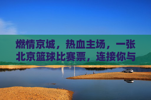 燃情京城，热血主场，一张北京篮球比赛票，连接你与城市的跳动心跳