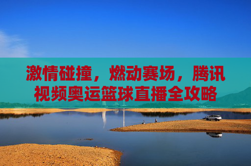 激情碰撞，燃动赛场，腾讯视频奥运篮球直播全攻略