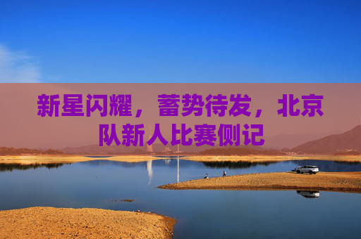 新星闪耀，蓄势待发，北京队新人比赛侧记