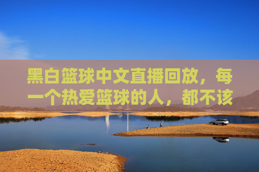 黑白篮球中文直播回放，每一个热爱篮球的人，都不该错过