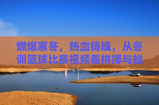 燃爆寒冬，热血铸魂，从冬训篮球比赛视频看拼搏与蜕变