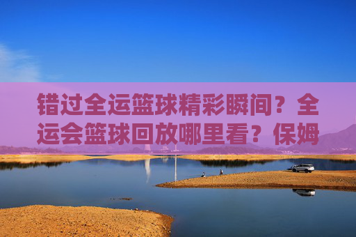 错过全运篮球精彩瞬间？全运会篮球回放哪里看？保姆级观看指南