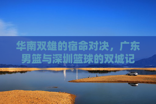 华南双雄的宿命对决，广东男篮与深圳篮球的双城记