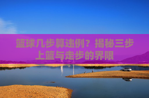 篮球几步算违例？揭秘三步上篮与走步的界限