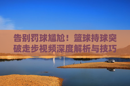 告别罚球尴尬！篮球持球突破走步视频深度解析与技巧指南