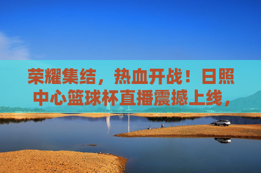 荣耀集结，热血开战！日照中心篮球杯直播震撼上线，速来围观！