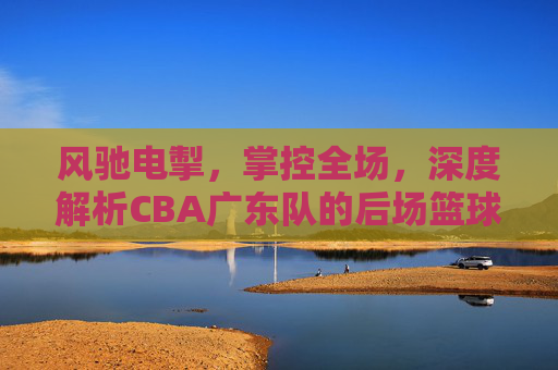 风驰电掣，掌控全场，深度解析CBA广东队的后场篮球哲学