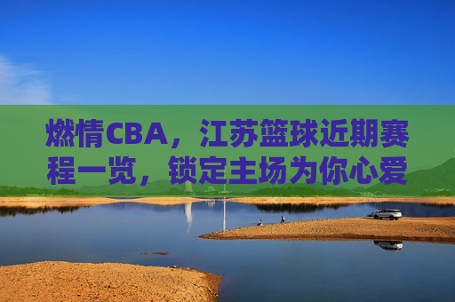燃情CBA，江苏篮球近期赛程一览，锁定主场为你心爱的江苏龙呐喊助威！