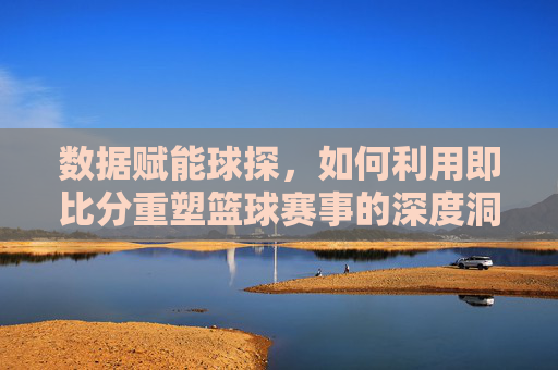 数据赋能球探，如何利用即比分重塑篮球赛事的深度洞察