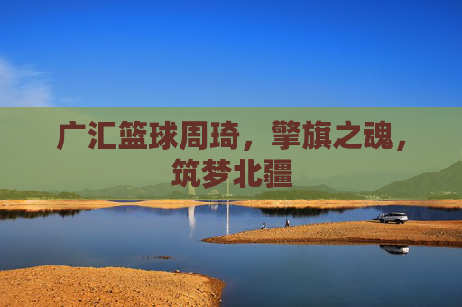 广汇篮球周琦，擎旗之魂，筑梦北疆