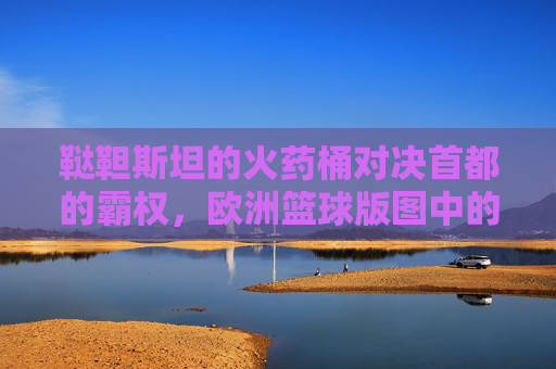 鞑靼斯坦的火药桶对决首都的霸权，欧洲篮球版图中的喀山与莫斯科之战