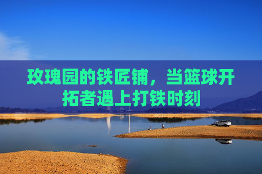 玫瑰园的铁匠铺，当篮球开拓者遇上打铁时刻