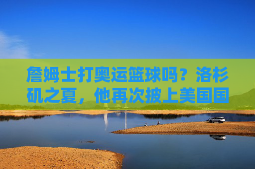 詹姆士打奥运篮球吗？洛杉矶之夏，他再次披上美国国家队战袍