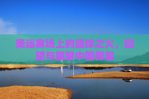 奥运赛场上的篮球之火，回望与展望中国男篮