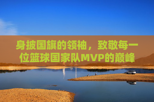 身披国旗的领袖，致敬每一位篮球国家队MVP的巅峰荣耀