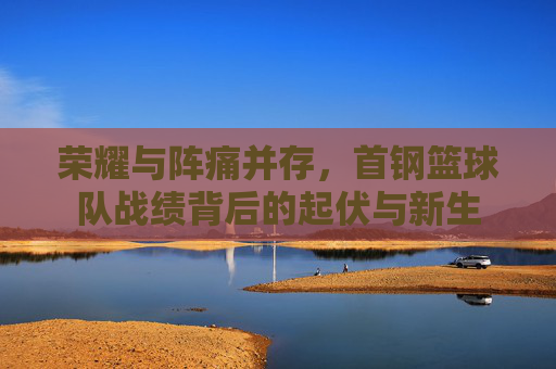 荣耀与阵痛并存，首钢篮球队战绩背后的起伏与新生