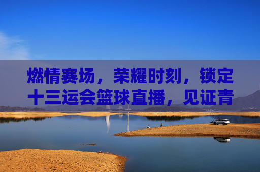 燃情赛场，荣耀时刻，锁定十三运会篮球直播，见证青春与拼搏
