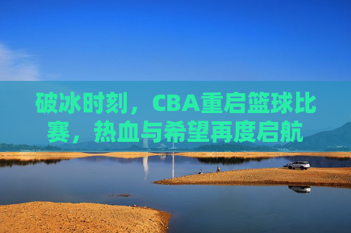 破冰时刻，CBA重启篮球比赛，热血与希望再度启航