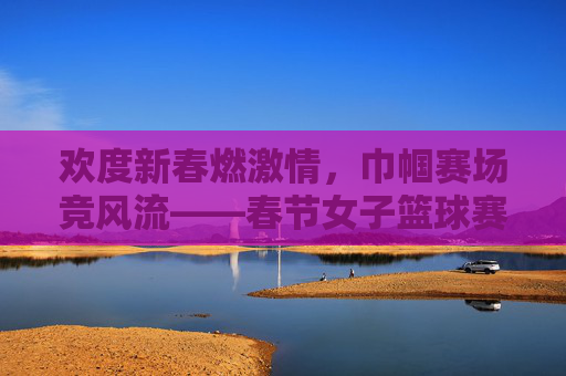欢度新春燃激情，巾帼赛场竞风流——春节女子篮球赛精彩比分回顾