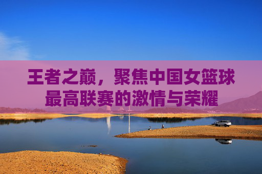 王者之巅，聚焦中国女篮球最高联赛的激情与荣耀