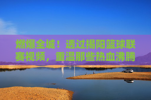 燃爆全城！透过揭阳篮球联赛视频，重温那些热血沸腾的赛场瞬间