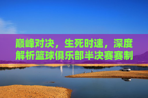巅峰对决，生死时速，深度解析篮球俱乐部半决赛赛制