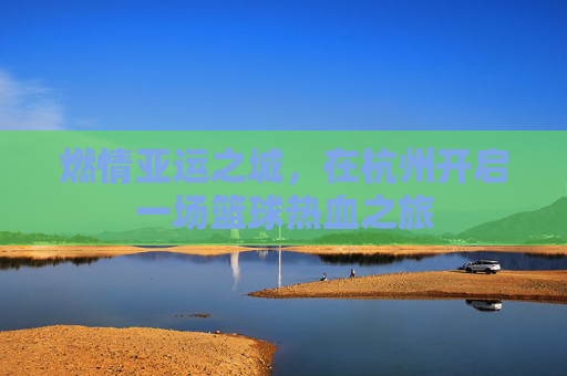 燃情亚运之城，在杭州开启一场篮球热血之旅