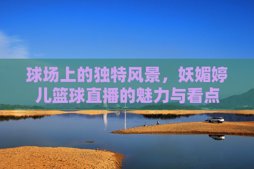 球场上的独特风景，妖媚婷儿篮球直播的魅力与看点