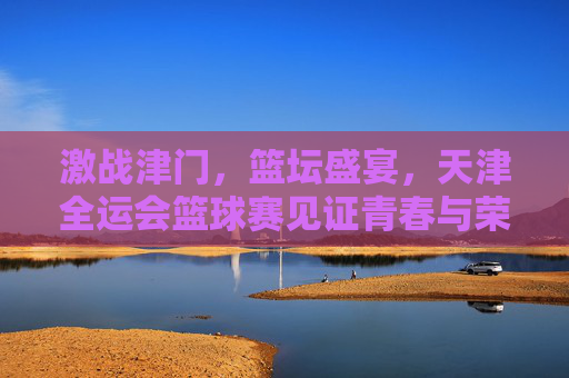 激战津门，篮坛盛宴，天津全运会篮球赛见证青春与荣耀