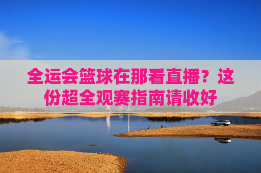 全运会篮球在那看直播？这份超全观赛指南请收好