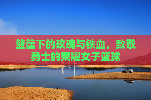 篮筐下的玫瑰与铁血，致敬勇士的荣耀女子篮球