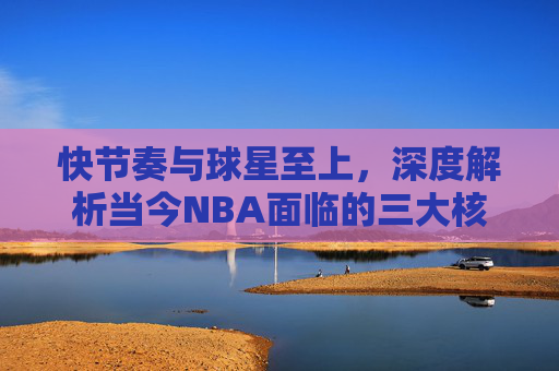 快节奏与球星至上，深度解析当今NBA面临的三大核心问题