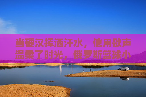 当硬汉挥洒汗水，他用歌声温柔了时光，俄罗斯篮球小伙的反差萌